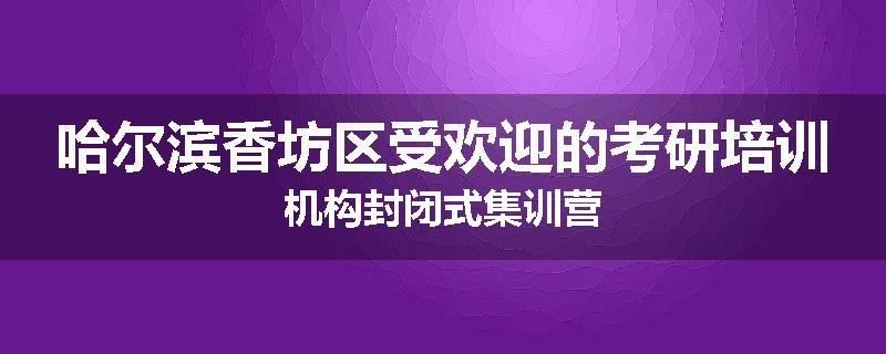 哈尔滨香坊区受欢迎的考研培训机构封闭式集训营