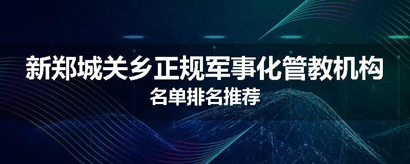 新郑城关乡正规军事化管教机构名单排名推荐
