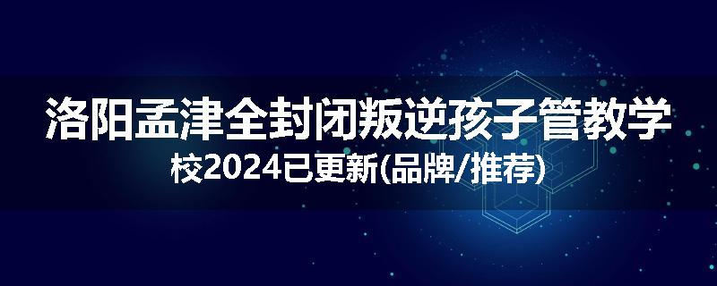 洛阳孟津全封闭叛逆孩子管教学校2024已更新(品牌/推荐)