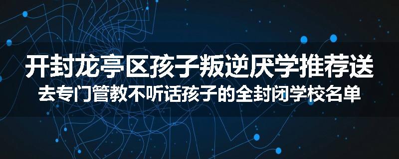 开封龙亭区孩子叛逆厌学推荐送去专门管教不听话孩子的全封闭学校名单排名推荐