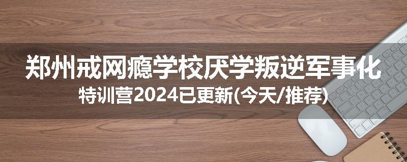 郑州戒网瘾学校厌学叛逆军事化特训营2024已更新(今天/推荐)