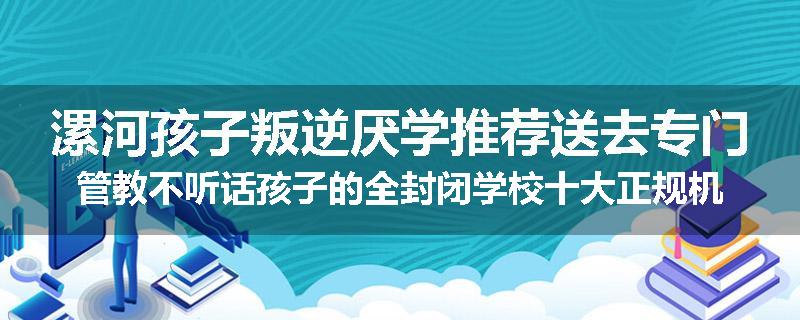 漯河孩子叛逆厌学推荐送去专门管教不听话孩子的全封闭学校十大正规机构
