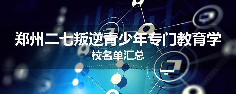 郑州二七叛逆青少年专门教育学校名单汇总