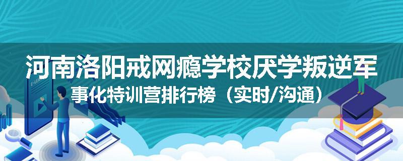 河南洛阳戒网瘾学校厌学叛逆军事化特训营排行榜(实时/沟通)