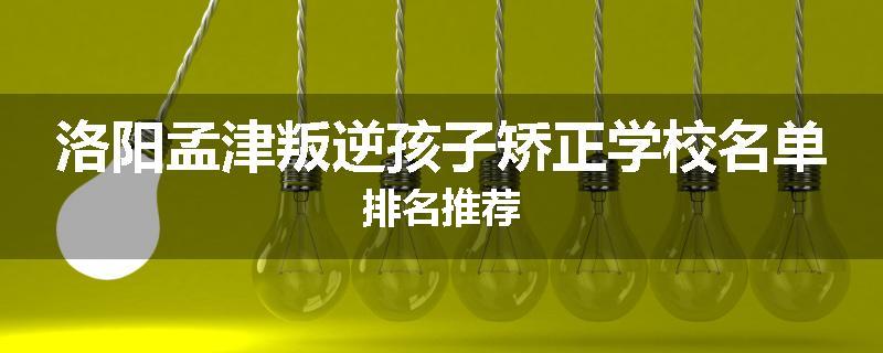 洛阳孟津叛逆孩子矫正学校名单排名推荐