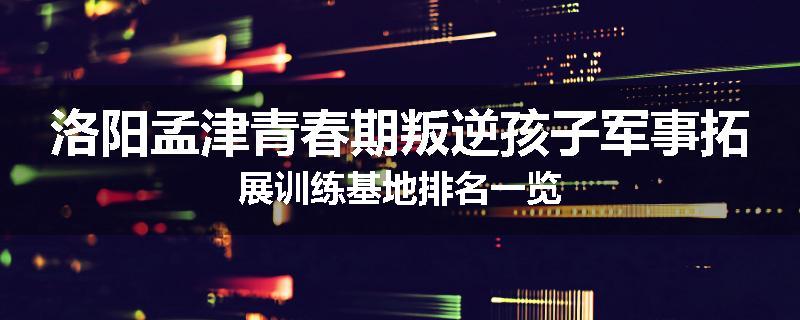 洛阳孟津青春期叛逆孩子军事拓展训练基地排名一览
