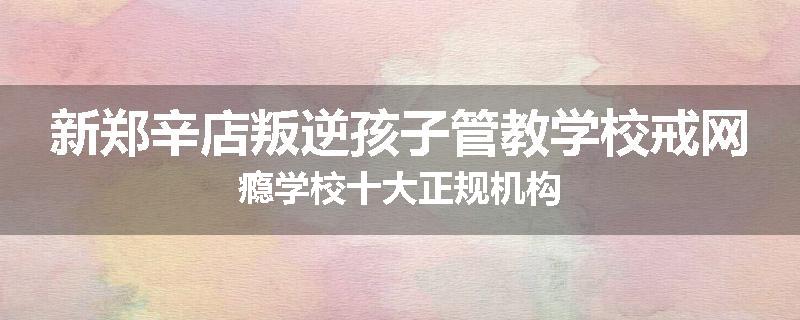 新郑辛店叛逆孩子管教学校戒网瘾学校十大正规机构