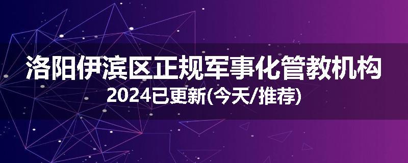 洛阳伊滨区正规军事化管教机构2024已更新(今天/推荐)