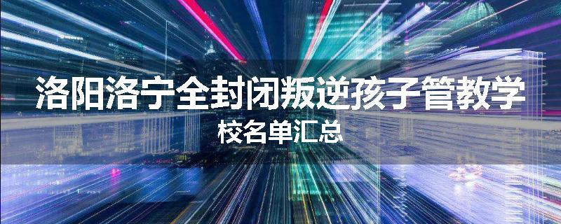 洛阳洛宁全封闭叛逆孩子管教学校名单汇总