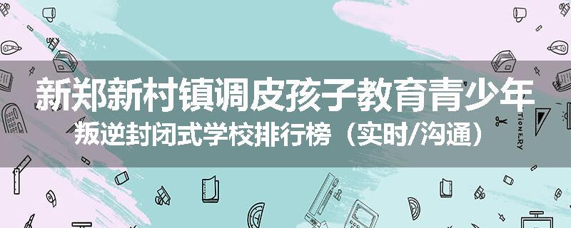 新郑新村镇调皮孩子教育青少年叛逆封闭式学校排行榜(实时/沟通)
