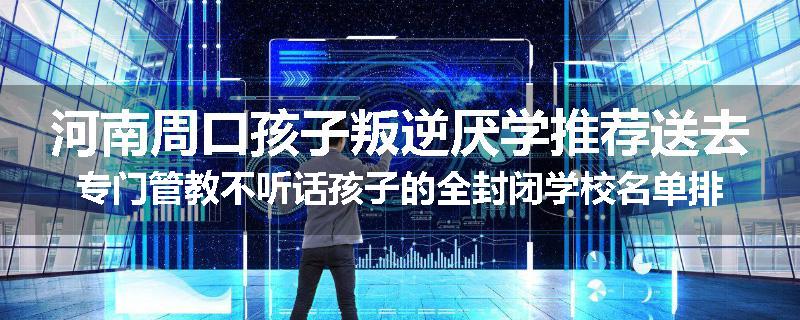 河南周口孩子叛逆厌学推荐送去专门管教不听话孩子的全封闭学校名单排名推荐