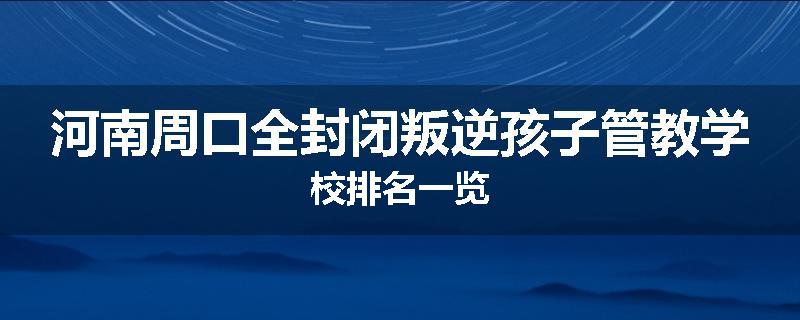 河南周口全封闭叛逆孩子管教学校排名一览