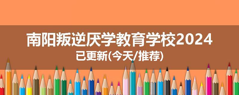 南阳叛逆厌学教育学校2024已更新(今天/推荐)