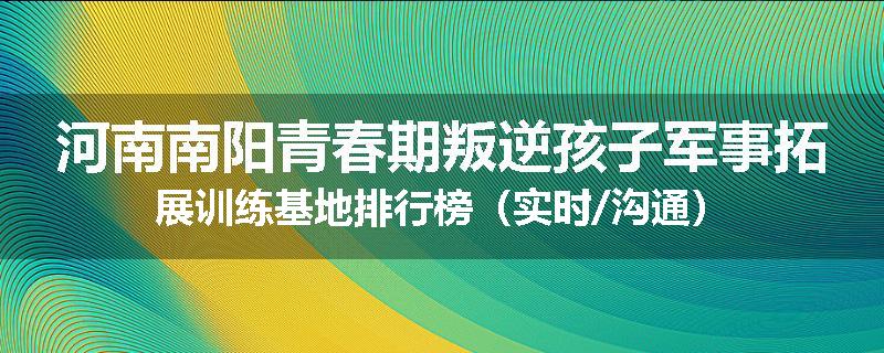 河南南阳青春期叛逆孩子军事拓展训练基地排行榜(实时/沟通)
