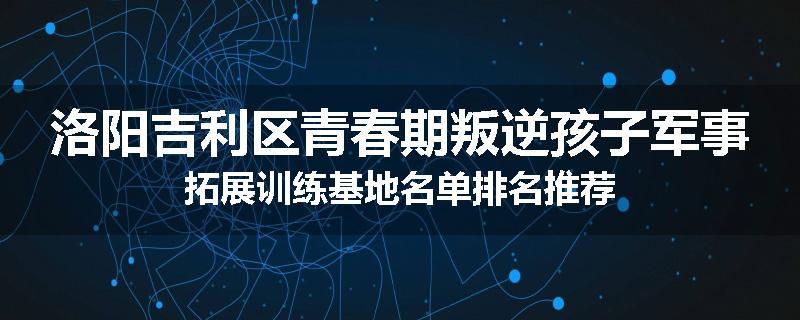 洛阳吉利区青春期叛逆孩子军事拓展训练基地名单排名推荐