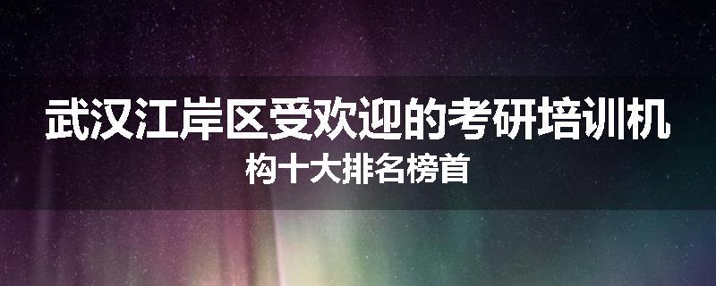 武汉江岸区受欢迎的考研培训机构十大排名榜首