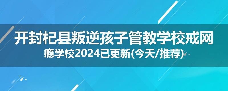 开封杞县叛逆孩子管教学校戒网瘾学校2024已更新(今天/推荐)