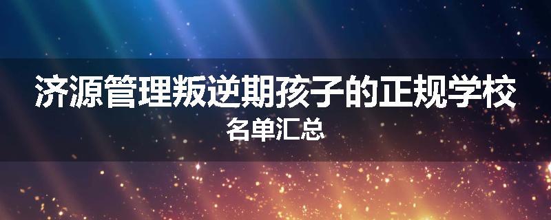 济源管理叛逆期孩子的正规学校名单汇总