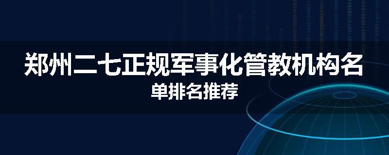 郑州二七正规军事化管教机构名单排名推荐