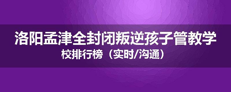 洛阳孟津全封闭叛逆孩子管教学校排行榜(实时/沟通)