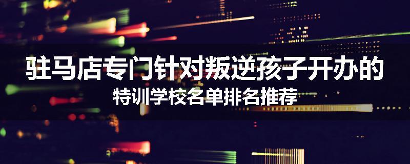 驻马店专门针对叛逆孩子开办的特训学校名单排名推荐