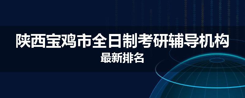 陕西宝鸡市全日制考研辅导机构最新排名