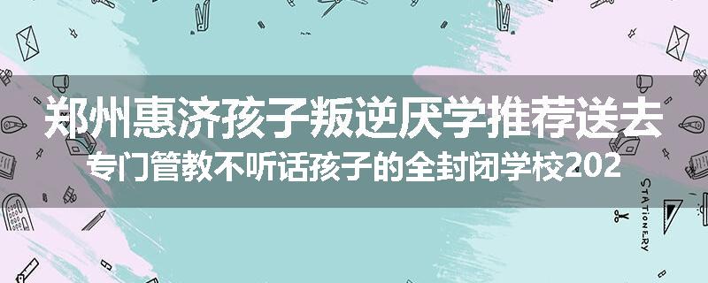 郑州惠济孩子叛逆厌学推荐送去专门管教不听话孩子的全封闭学校2024已更新(今天/推荐)