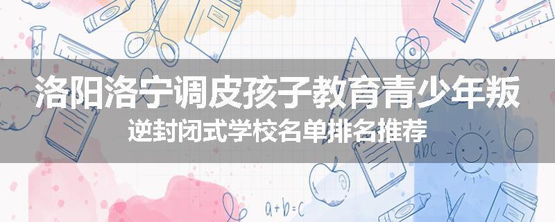 洛阳洛宁调皮孩子教育青少年叛逆封闭式学校名单排名推荐