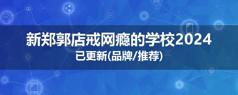 新郑郭店戒网瘾的学校2024已更新(品牌/推荐)