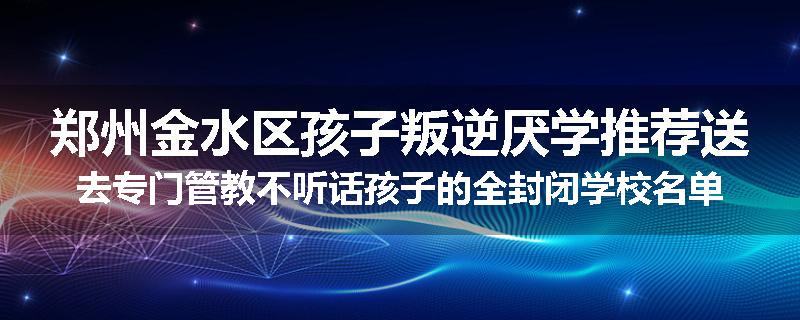 郑州金水区孩子叛逆厌学推荐送去专门管教不听话孩子的全封闭学校名单汇总