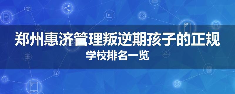 郑州惠济管理叛逆期孩子的正规学校排名一览
