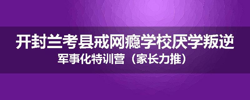 开封兰考县戒网瘾学校厌学叛逆军事化特训营（家长力推）