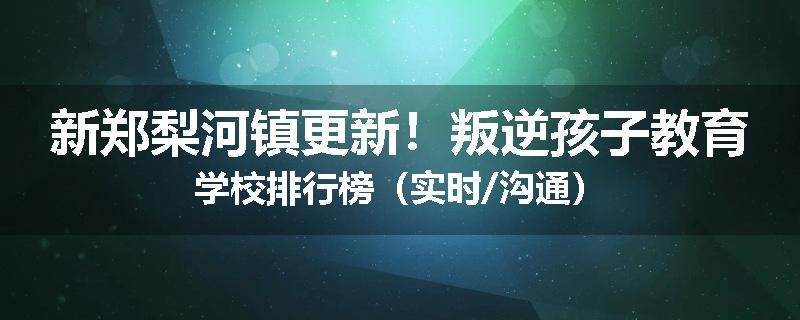 新郑梨河镇更新!叛逆孩子教育学校排行榜(实时/沟通)