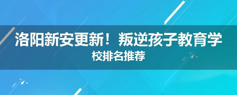 洛阳新安更新!叛逆孩子教育学校排名推荐