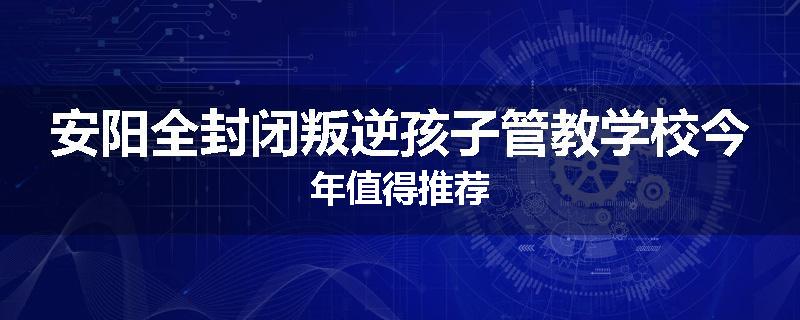 安阳全封闭叛逆孩子管教学校今年值得推荐