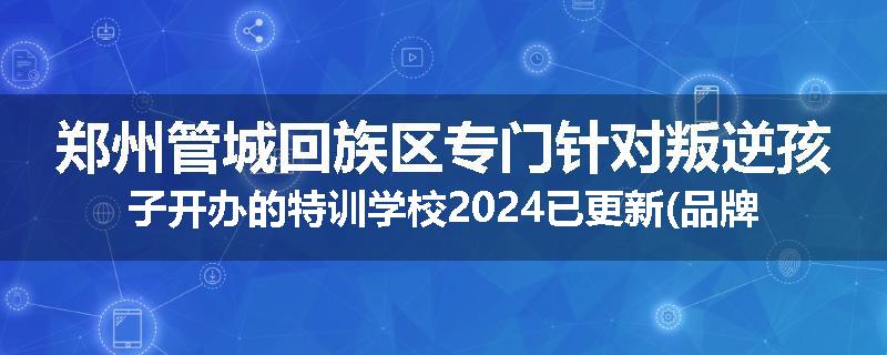 郑州管城回族区专门针对叛逆孩子开办的特训学校2024已更新(品牌/推荐)