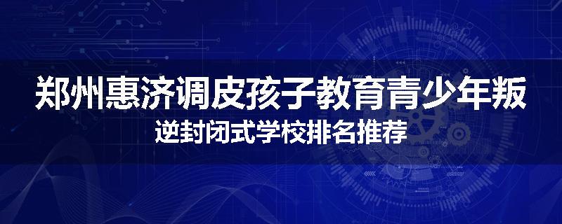 郑州惠济调皮孩子教育青少年叛逆封闭式学校排名推荐
