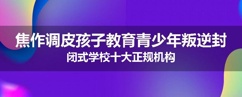 焦作调皮孩子教育青少年叛逆封闭式学校十大正规机构