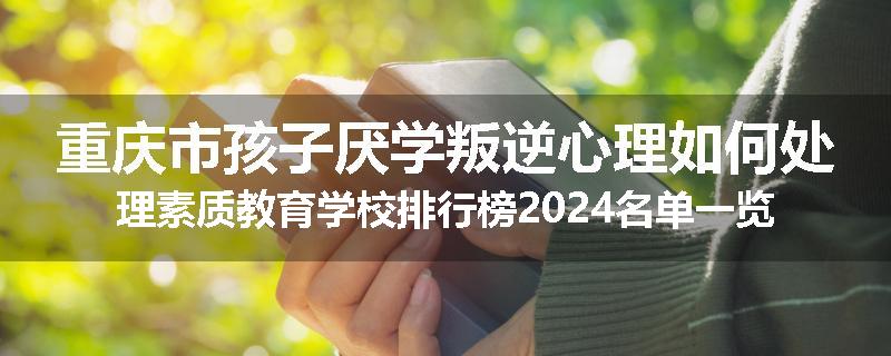 重庆市孩子厌学叛逆心理如何处理素质教育学校排行榜2024名单一览