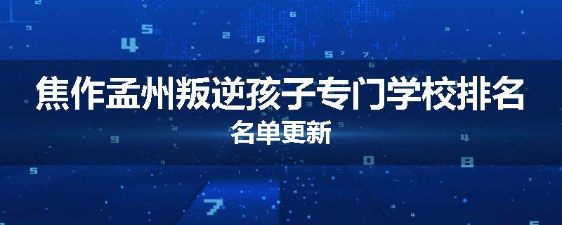 焦作孟州叛逆孩子专门学校排名名单更新