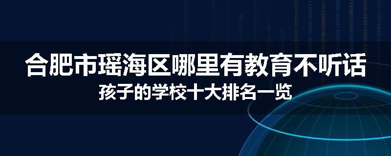 合肥市瑶海区哪里有教育不听话孩子的学校十大排名一览