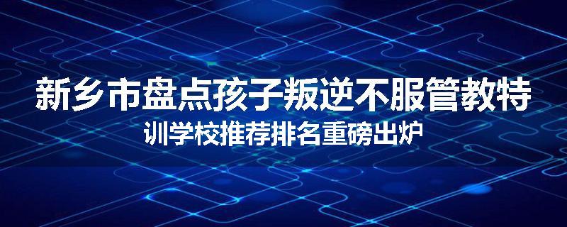 新乡市盘点孩子叛逆不服管教特训学校推荐排名重磅出炉