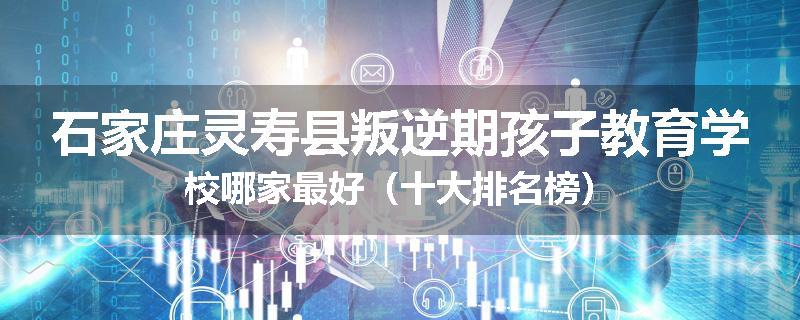 石家庄灵寿县叛逆期孩子教育学校哪家最好(十大排名榜)