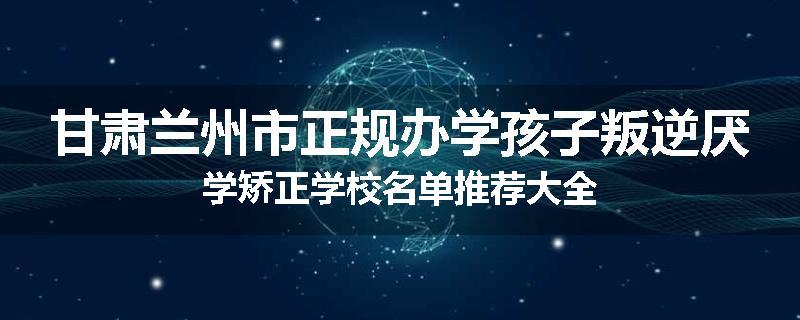甘肃兰州市正规办学孩子叛逆厌学矫正学校名单推荐大全