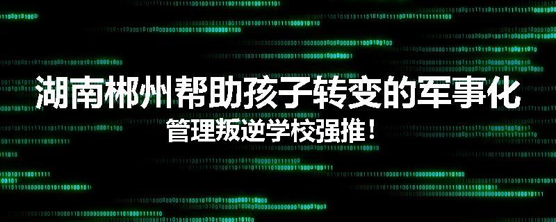 湖南郴州帮助孩子转变的军事化管理叛逆学校强推！
