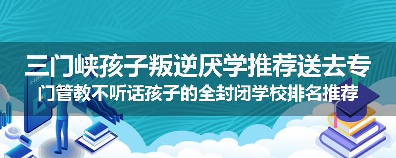 三门峡孩子叛逆厌学推荐送去专门管教不听话孩子的全封闭学校排名推荐