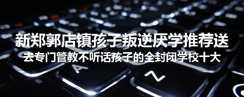 新郑郭店镇孩子叛逆厌学推荐送去专门管教不听话孩子的全封闭学校十大正规机构