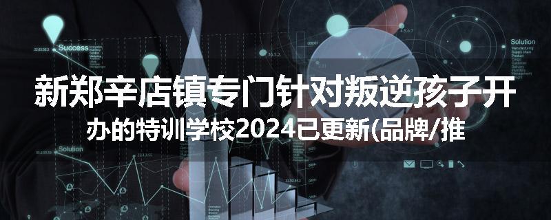 新郑辛店镇专门针对叛逆孩子开办的特训学校2024已更新(品牌/推荐)