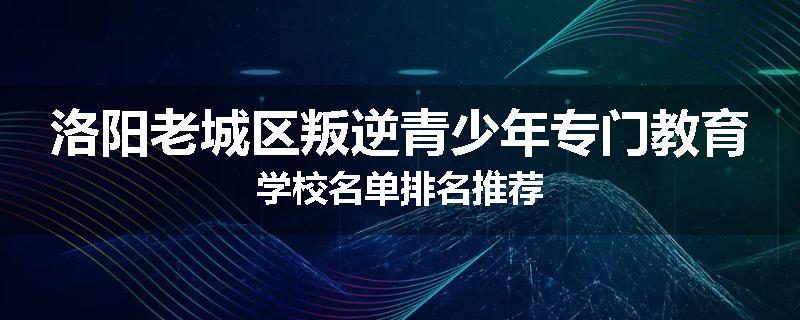 洛阳老城区叛逆青少年专门教育学校名单排名推荐