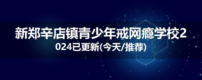 新郑辛店镇青少年戒网瘾学校2024已更新(今天/推荐)